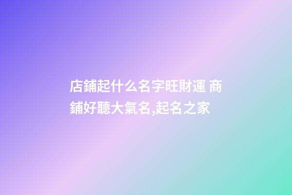 店鋪起什么名字旺財運 商鋪好聽大氣名,起名之家